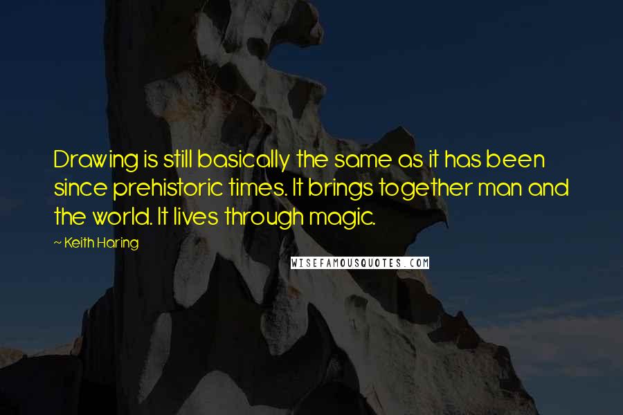 Keith Haring Quotes: Drawing is still basically the same as it has been since prehistoric times. It brings together man and the world. It lives through magic.