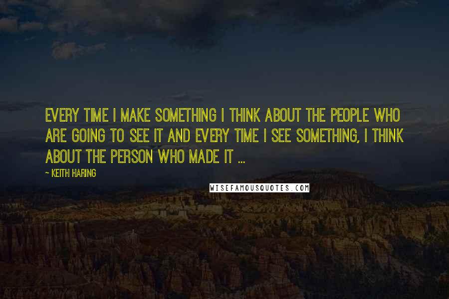 Keith Haring Quotes: Every time I make something I think about the people who are going to see it and every time I see something, I think about the person who made it ...