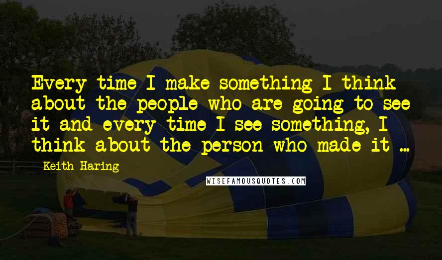 Keith Haring Quotes: Every time I make something I think about the people who are going to see it and every time I see something, I think about the person who made it ...