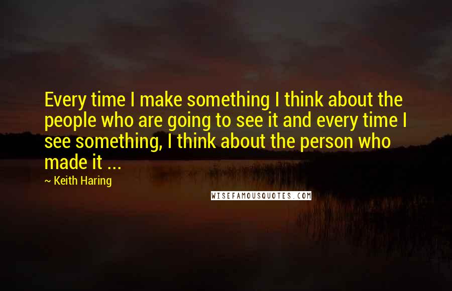 Keith Haring Quotes: Every time I make something I think about the people who are going to see it and every time I see something, I think about the person who made it ...