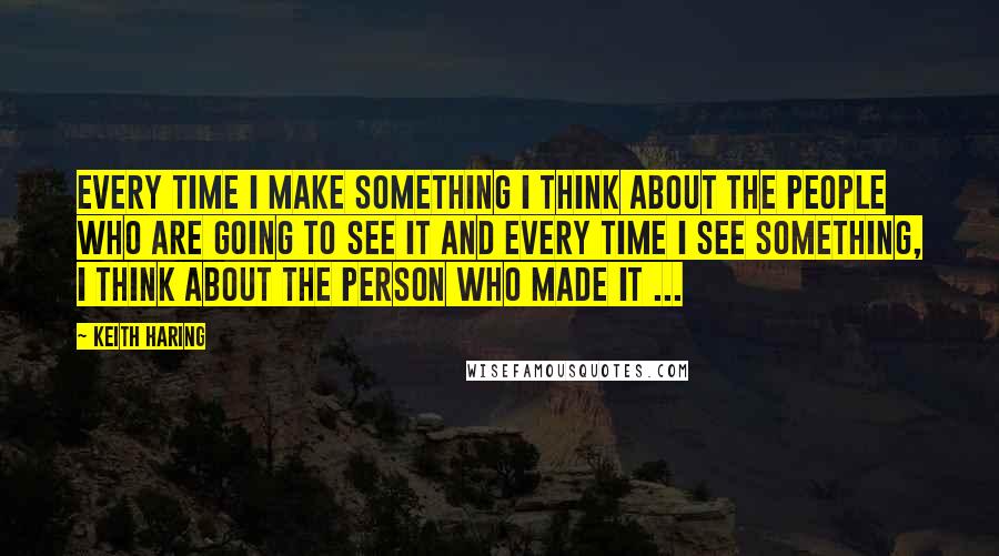 Keith Haring Quotes: Every time I make something I think about the people who are going to see it and every time I see something, I think about the person who made it ...