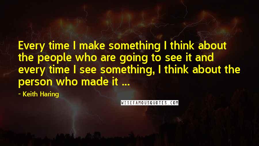 Keith Haring Quotes: Every time I make something I think about the people who are going to see it and every time I see something, I think about the person who made it ...