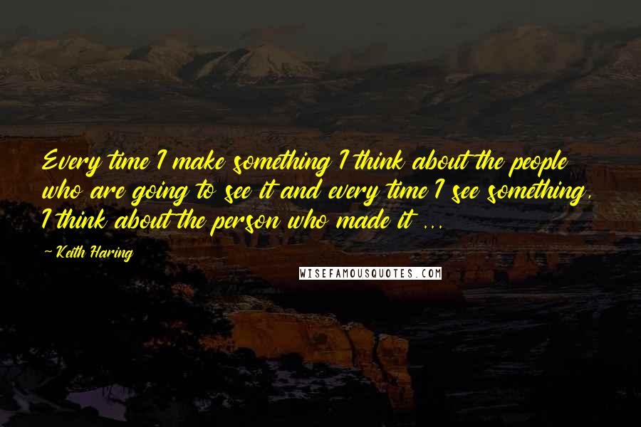 Keith Haring Quotes: Every time I make something I think about the people who are going to see it and every time I see something, I think about the person who made it ...