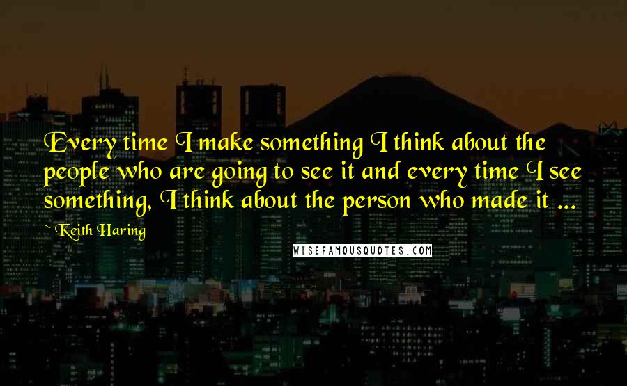 Keith Haring Quotes: Every time I make something I think about the people who are going to see it and every time I see something, I think about the person who made it ...