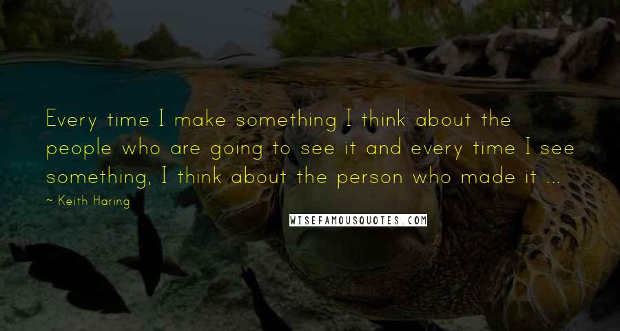 Keith Haring Quotes: Every time I make something I think about the people who are going to see it and every time I see something, I think about the person who made it ...