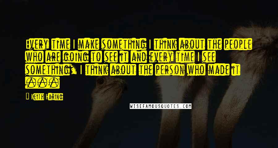 Keith Haring Quotes: Every time I make something I think about the people who are going to see it and every time I see something, I think about the person who made it ...