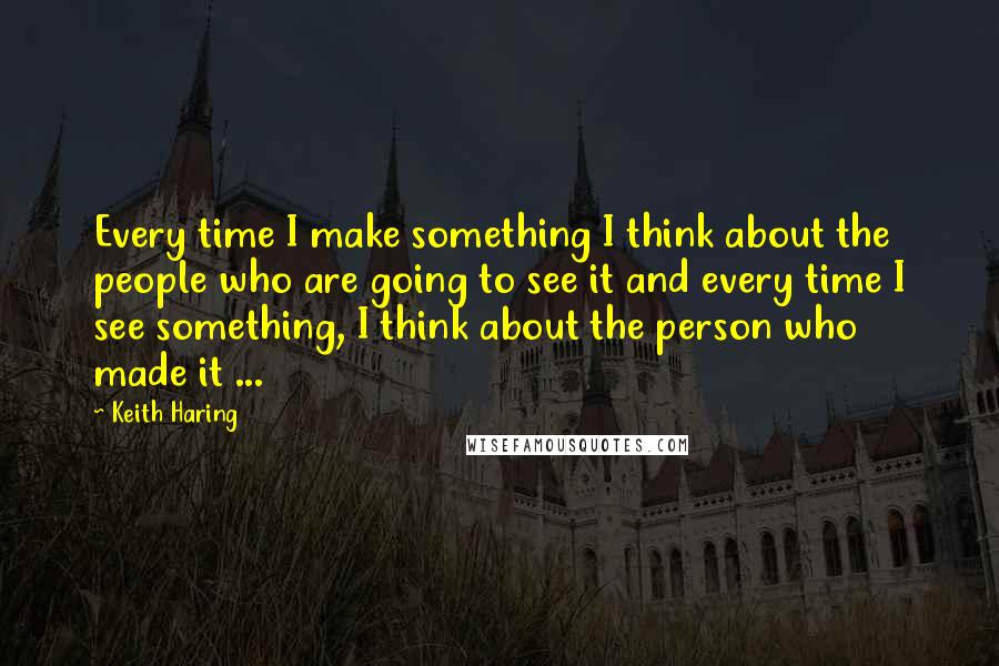 Keith Haring Quotes: Every time I make something I think about the people who are going to see it and every time I see something, I think about the person who made it ...
