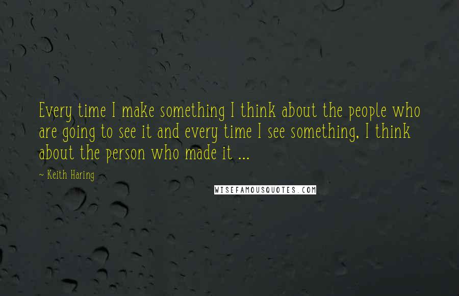 Keith Haring Quotes: Every time I make something I think about the people who are going to see it and every time I see something, I think about the person who made it ...