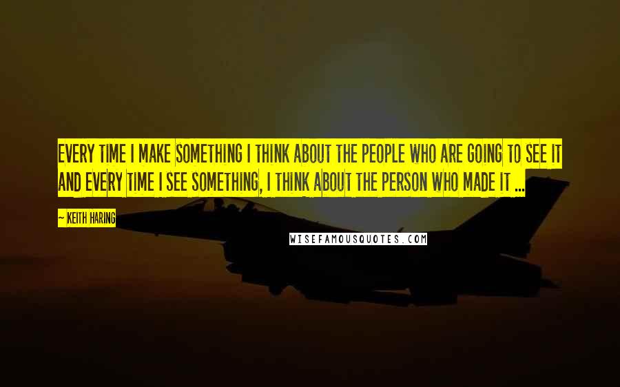 Keith Haring Quotes: Every time I make something I think about the people who are going to see it and every time I see something, I think about the person who made it ...