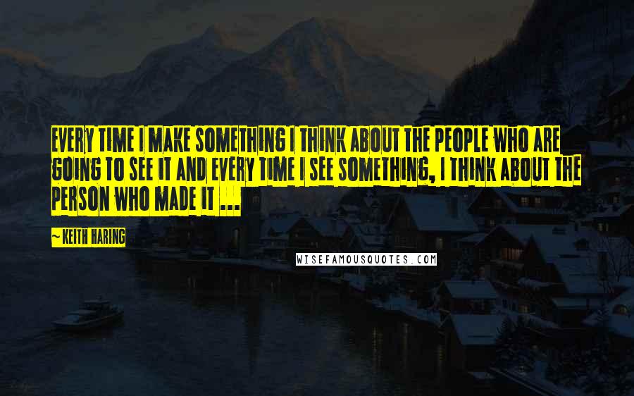 Keith Haring Quotes: Every time I make something I think about the people who are going to see it and every time I see something, I think about the person who made it ...