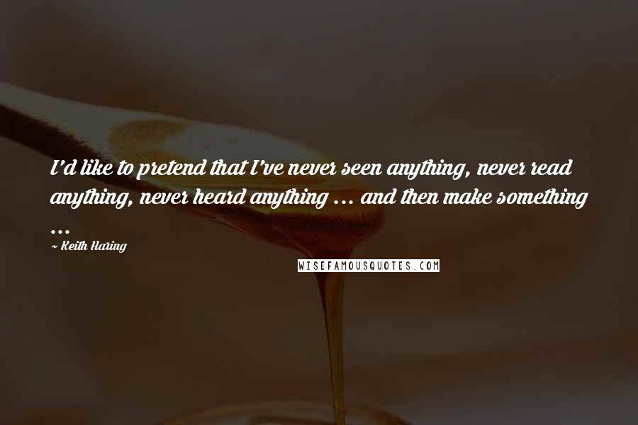 Keith Haring Quotes: I'd like to pretend that I've never seen anything, never read anything, never heard anything ... and then make something ...