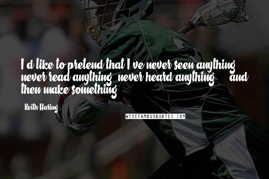 Keith Haring Quotes: I'd like to pretend that I've never seen anything, never read anything, never heard anything ... and then make something ...