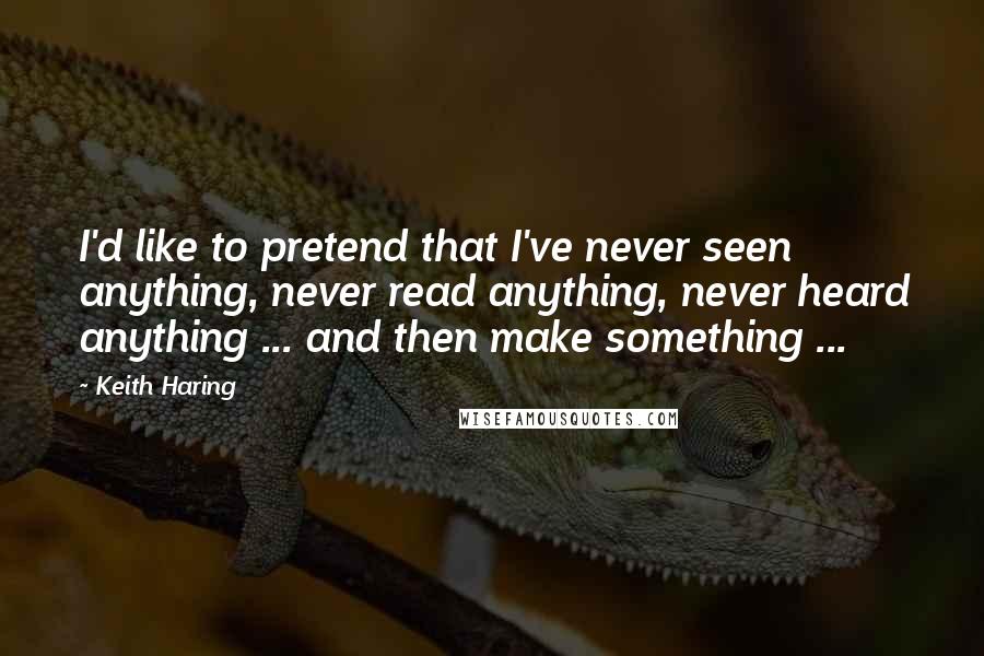 Keith Haring Quotes: I'd like to pretend that I've never seen anything, never read anything, never heard anything ... and then make something ...