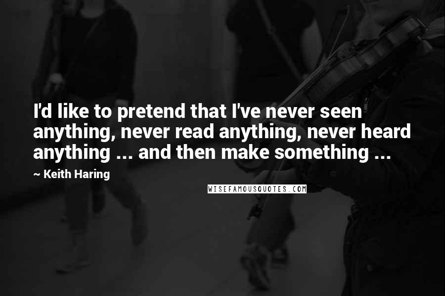 Keith Haring Quotes: I'd like to pretend that I've never seen anything, never read anything, never heard anything ... and then make something ...