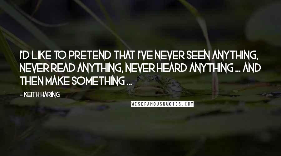 Keith Haring Quotes: I'd like to pretend that I've never seen anything, never read anything, never heard anything ... and then make something ...