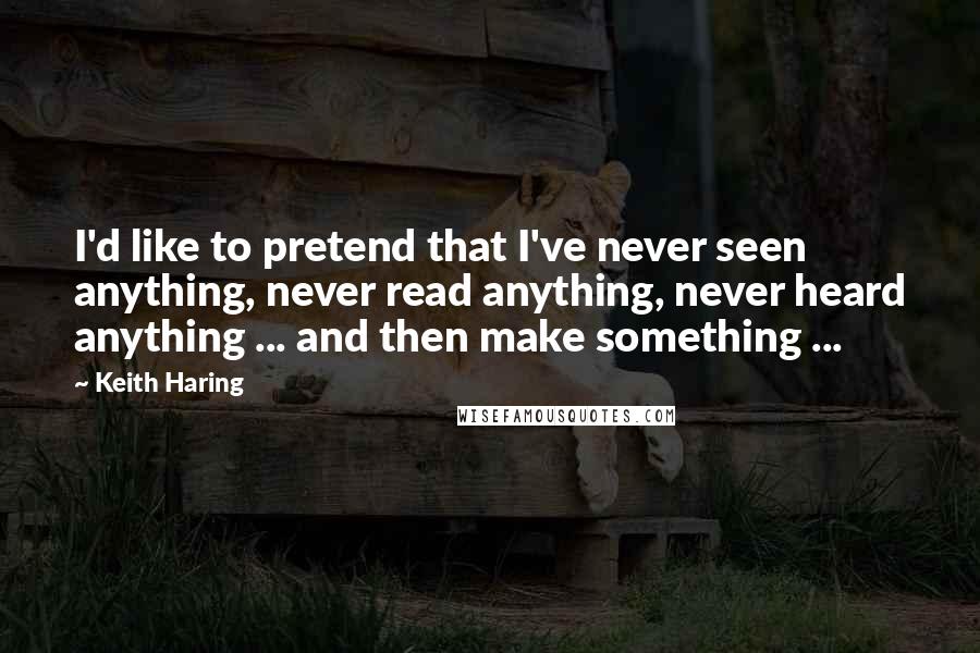 Keith Haring Quotes: I'd like to pretend that I've never seen anything, never read anything, never heard anything ... and then make something ...