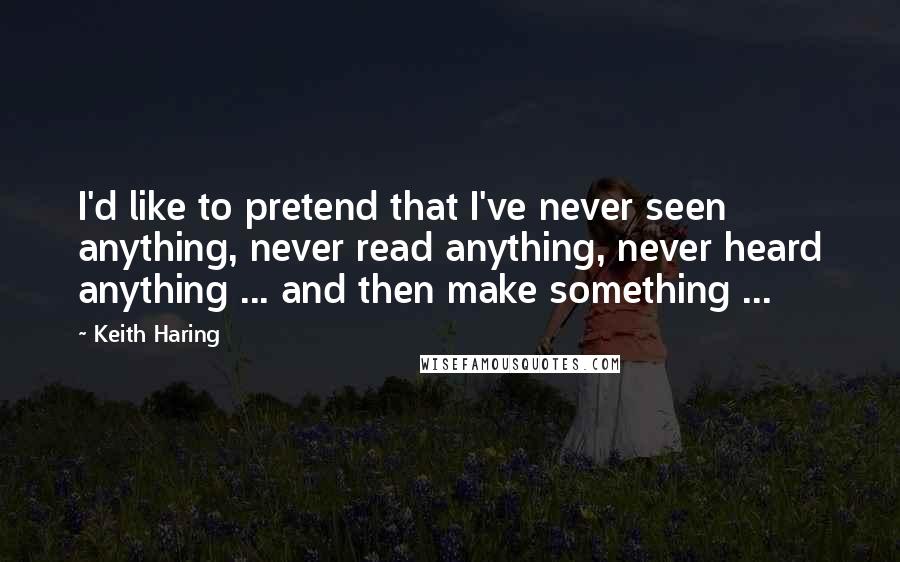 Keith Haring Quotes: I'd like to pretend that I've never seen anything, never read anything, never heard anything ... and then make something ...