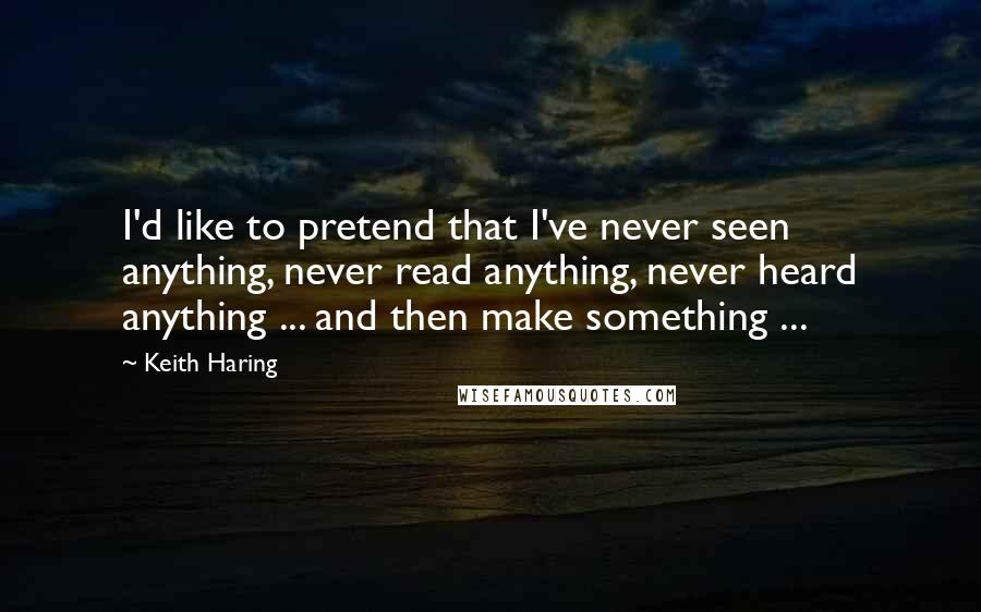 Keith Haring Quotes: I'd like to pretend that I've never seen anything, never read anything, never heard anything ... and then make something ...