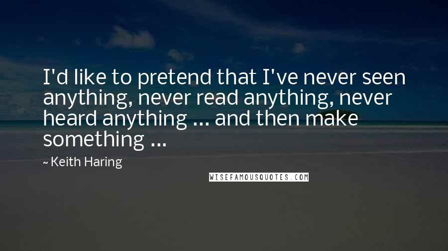 Keith Haring Quotes: I'd like to pretend that I've never seen anything, never read anything, never heard anything ... and then make something ...