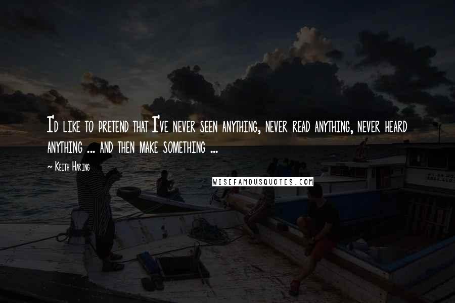 Keith Haring Quotes: I'd like to pretend that I've never seen anything, never read anything, never heard anything ... and then make something ...