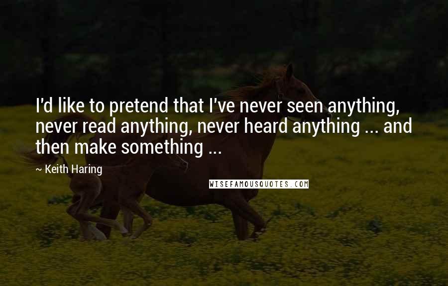 Keith Haring Quotes: I'd like to pretend that I've never seen anything, never read anything, never heard anything ... and then make something ...