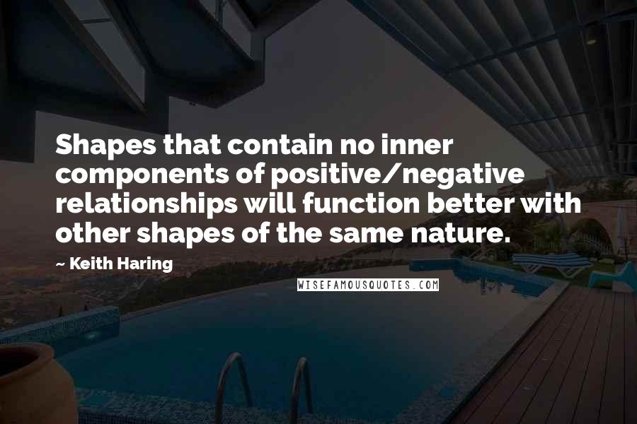 Keith Haring Quotes: Shapes that contain no inner components of positive/negative relationships will function better with other shapes of the same nature.