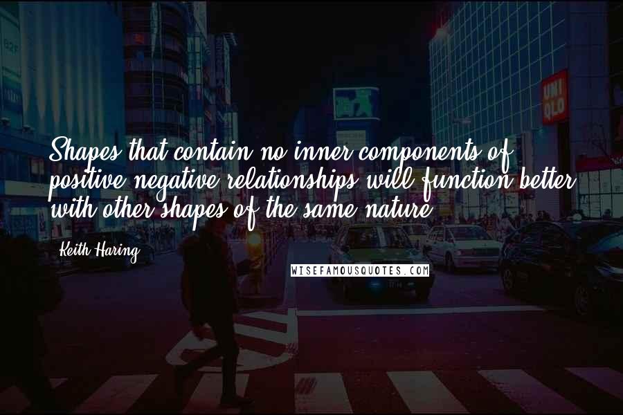 Keith Haring Quotes: Shapes that contain no inner components of positive/negative relationships will function better with other shapes of the same nature.