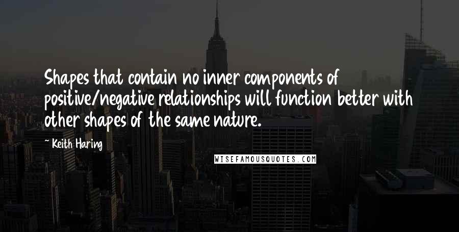 Keith Haring Quotes: Shapes that contain no inner components of positive/negative relationships will function better with other shapes of the same nature.