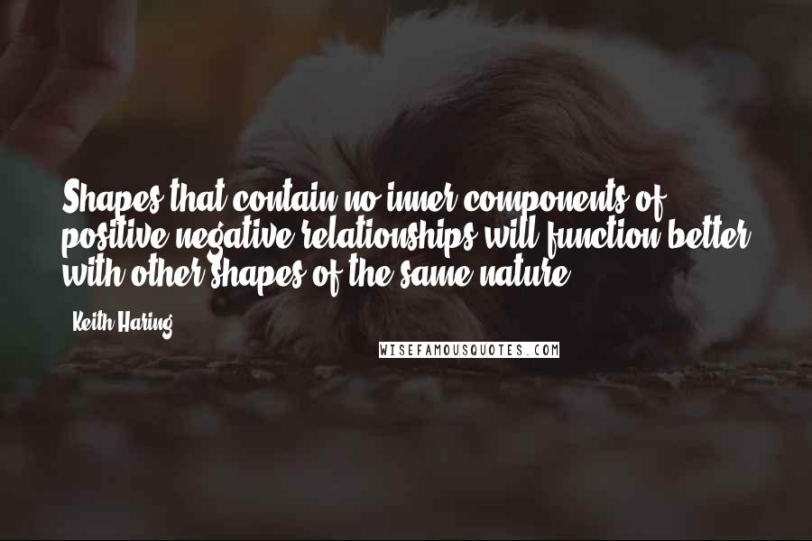 Keith Haring Quotes: Shapes that contain no inner components of positive/negative relationships will function better with other shapes of the same nature.