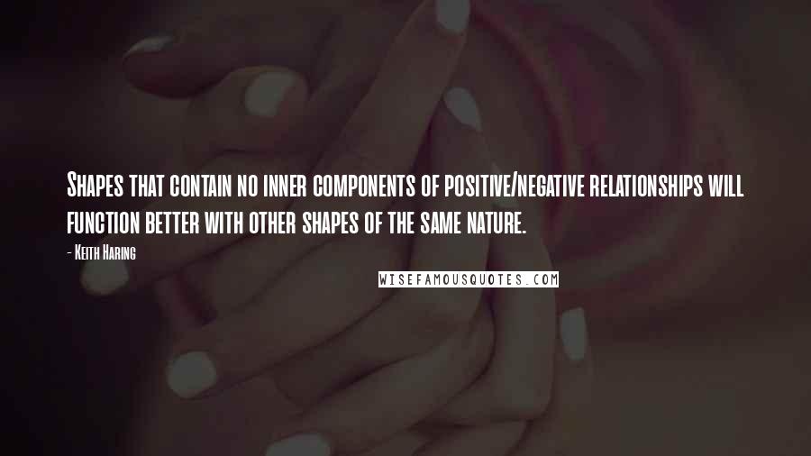 Keith Haring Quotes: Shapes that contain no inner components of positive/negative relationships will function better with other shapes of the same nature.