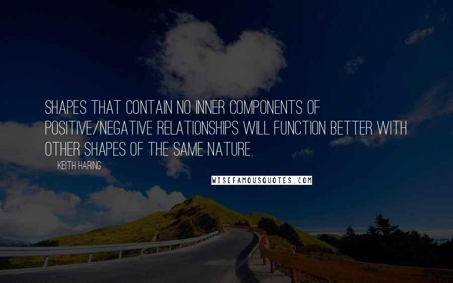 Keith Haring Quotes: Shapes that contain no inner components of positive/negative relationships will function better with other shapes of the same nature.