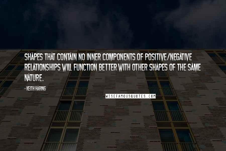 Keith Haring Quotes: Shapes that contain no inner components of positive/negative relationships will function better with other shapes of the same nature.