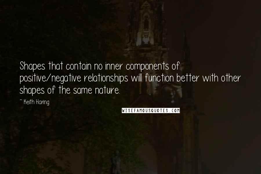 Keith Haring Quotes: Shapes that contain no inner components of positive/negative relationships will function better with other shapes of the same nature.