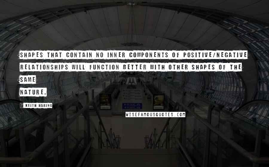 Keith Haring Quotes: Shapes that contain no inner components of positive/negative relationships will function better with other shapes of the same nature.