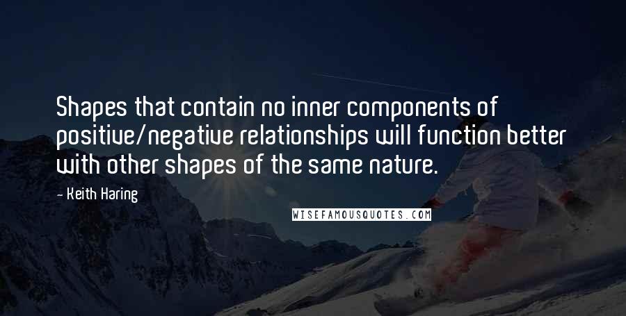 Keith Haring Quotes: Shapes that contain no inner components of positive/negative relationships will function better with other shapes of the same nature.