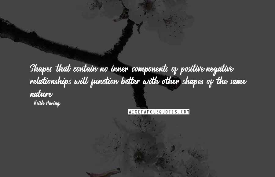 Keith Haring Quotes: Shapes that contain no inner components of positive/negative relationships will function better with other shapes of the same nature.