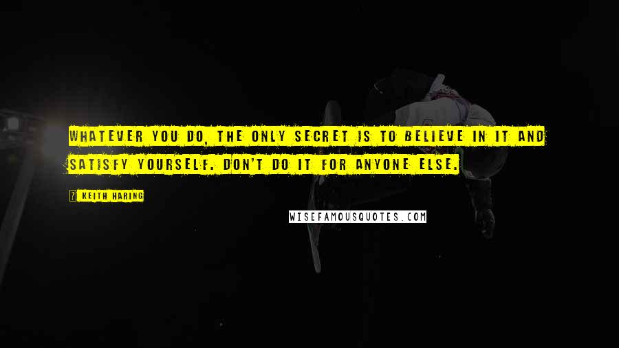 Keith Haring Quotes: Whatever you do, the only secret is to believe in it and satisfy yourself. Don't do it for anyone else.