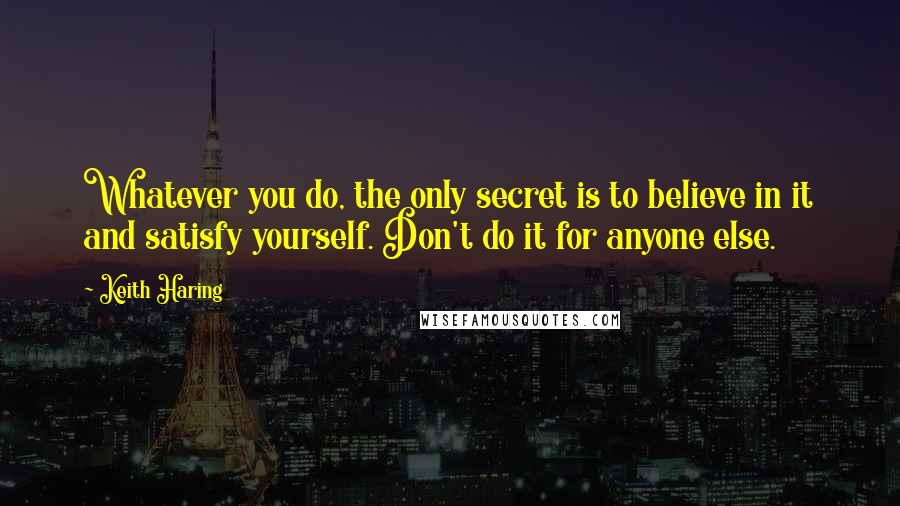 Keith Haring Quotes: Whatever you do, the only secret is to believe in it and satisfy yourself. Don't do it for anyone else.