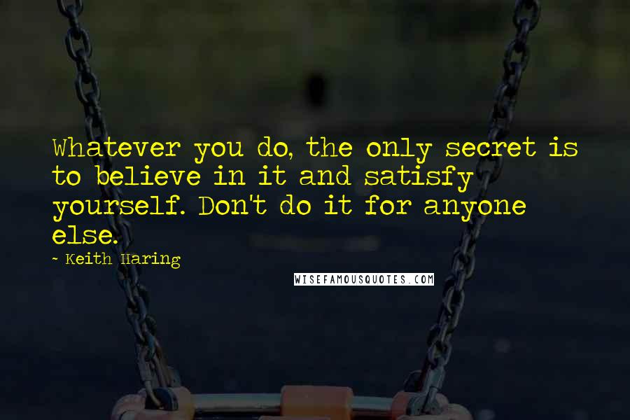 Keith Haring Quotes: Whatever you do, the only secret is to believe in it and satisfy yourself. Don't do it for anyone else.