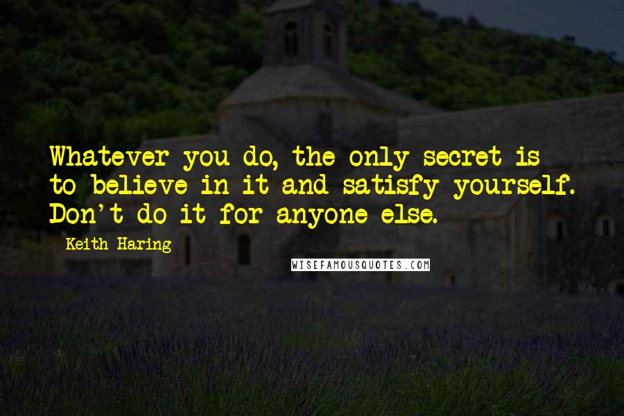 Keith Haring Quotes: Whatever you do, the only secret is to believe in it and satisfy yourself. Don't do it for anyone else.