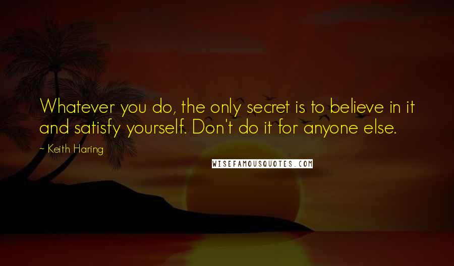 Keith Haring Quotes: Whatever you do, the only secret is to believe in it and satisfy yourself. Don't do it for anyone else.