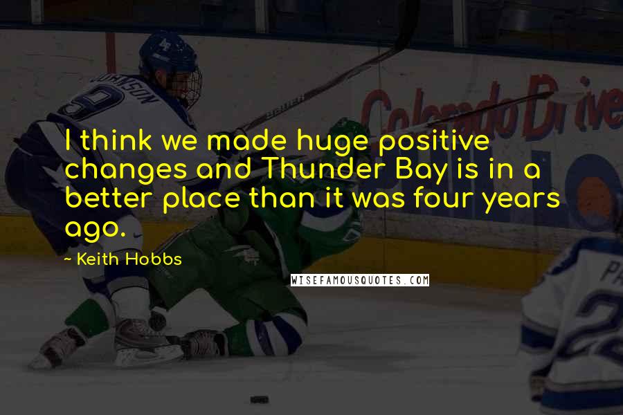 Keith Hobbs Quotes: I think we made huge positive changes and Thunder Bay is in a better place than it was four years ago.