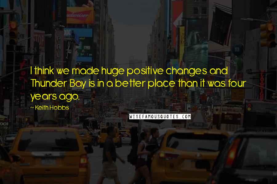 Keith Hobbs Quotes: I think we made huge positive changes and Thunder Bay is in a better place than it was four years ago.