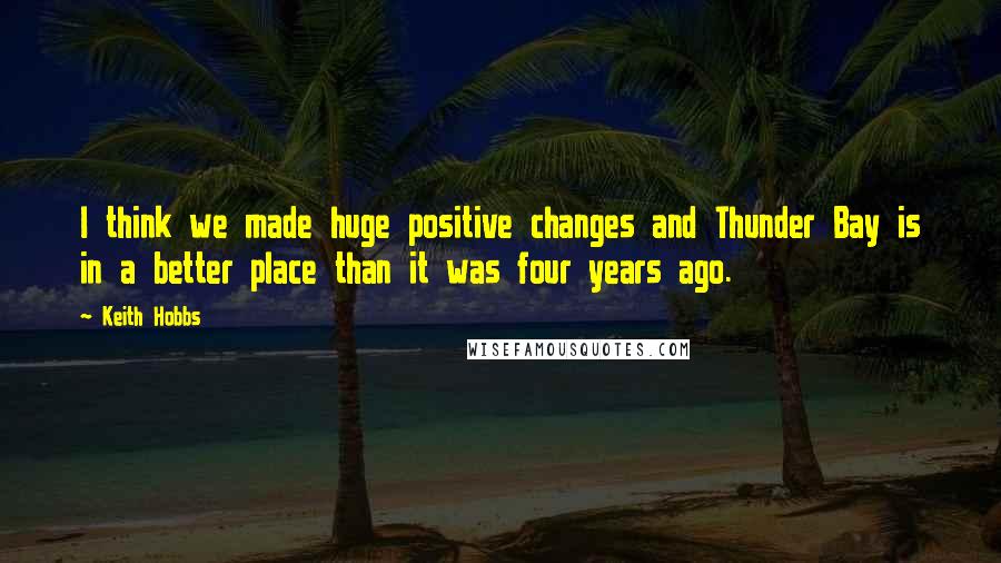 Keith Hobbs Quotes: I think we made huge positive changes and Thunder Bay is in a better place than it was four years ago.