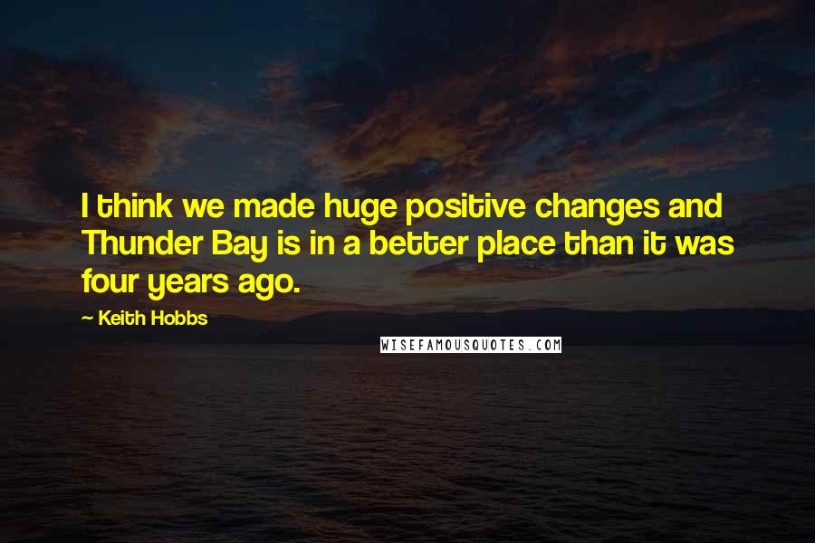 Keith Hobbs Quotes: I think we made huge positive changes and Thunder Bay is in a better place than it was four years ago.