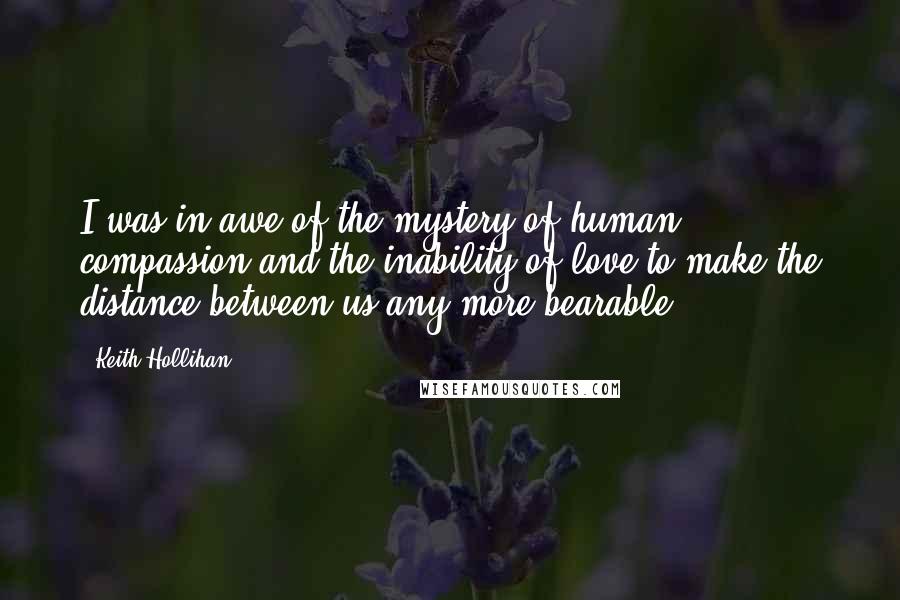 Keith Hollihan Quotes: I was in awe of the mystery of human compassion and the inability of love to make the distance between us any more bearable.