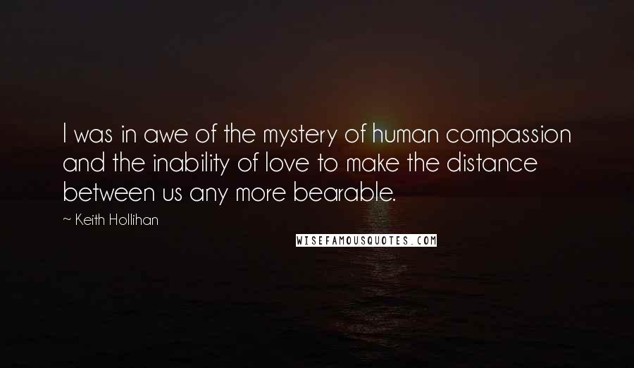 Keith Hollihan Quotes: I was in awe of the mystery of human compassion and the inability of love to make the distance between us any more bearable.