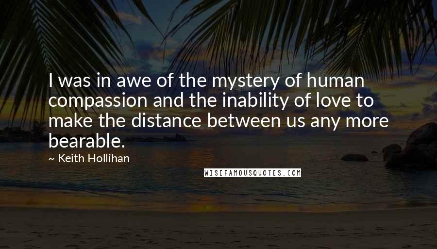 Keith Hollihan Quotes: I was in awe of the mystery of human compassion and the inability of love to make the distance between us any more bearable.