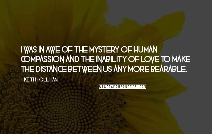 Keith Hollihan Quotes: I was in awe of the mystery of human compassion and the inability of love to make the distance between us any more bearable.