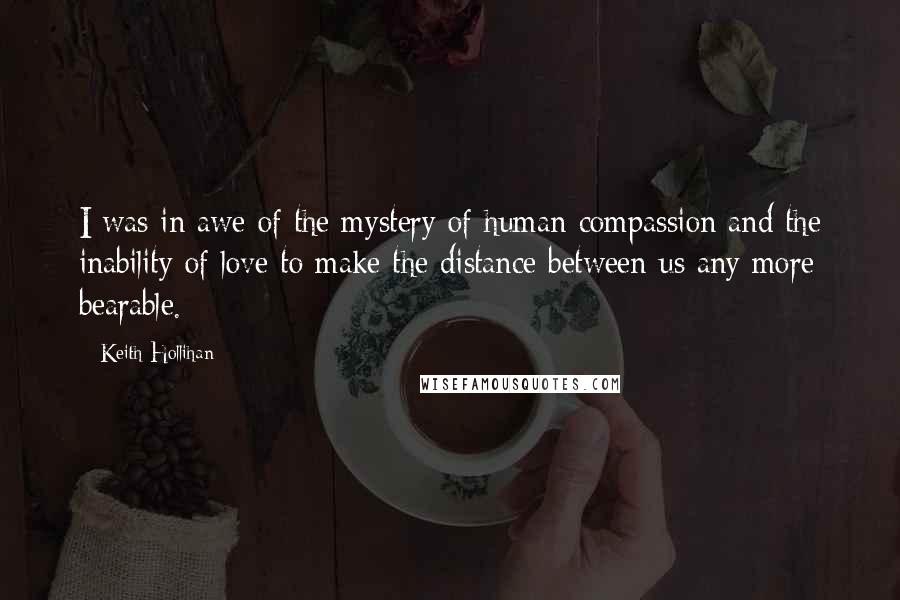 Keith Hollihan Quotes: I was in awe of the mystery of human compassion and the inability of love to make the distance between us any more bearable.